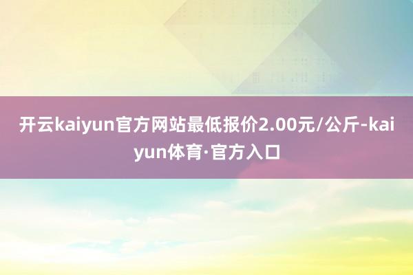 开云kaiyun官方网站最低报价2.00元/公斤-kaiyun体育·官方入口