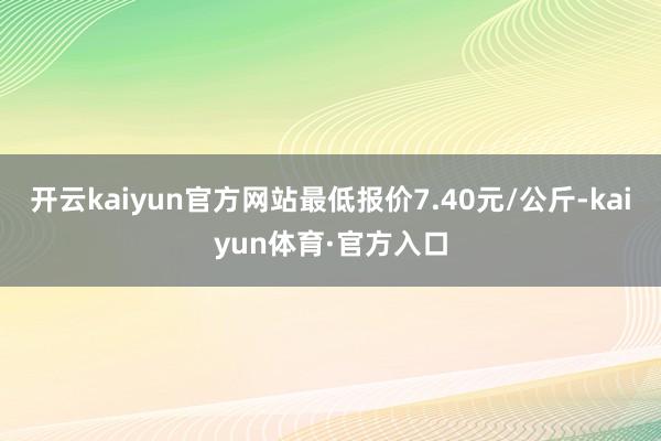 开云kaiyun官方网站最低报价7.40元/公斤-kaiyun体育·官方入口