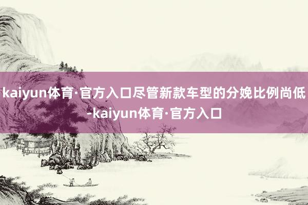 kaiyun体育·官方入口尽管新款车型的分娩比例尚低-kaiyun体育·官方入口