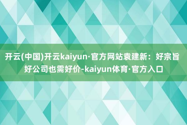 开云(中国)开云kaiyun·官方网站袁建新：好宗旨 好公司也需好价-kaiyun体育·官方入口