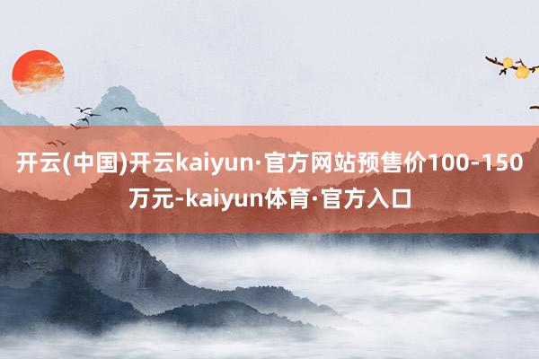 开云(中国)开云kaiyun·官方网站预售价100-150万元-kaiyun体育·官方入口