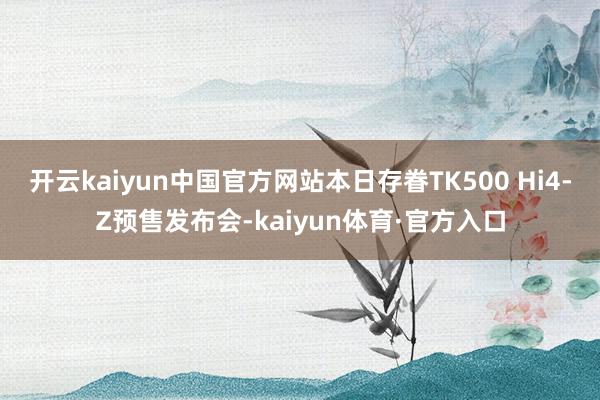 开云kaiyun中国官方网站本日存眷TK500 Hi4-Z预售发布会-kaiyun体育·官方入口