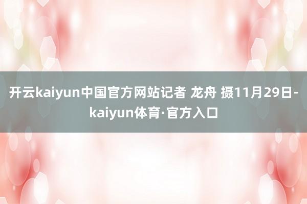 开云kaiyun中国官方网站记者 龙舟 摄11月29日-kaiyun体育·官方入口