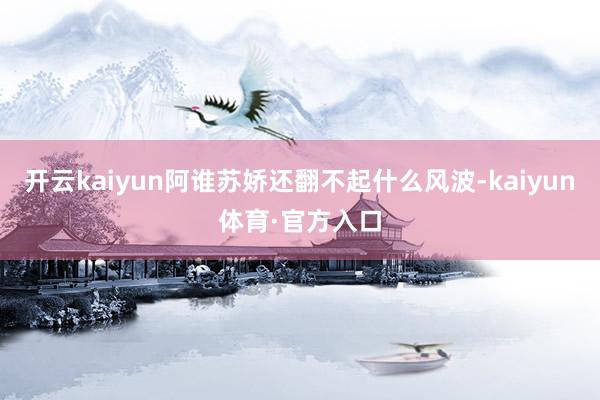 开云kaiyun阿谁苏娇还翻不起什么风波-kaiyun体育·官方入口