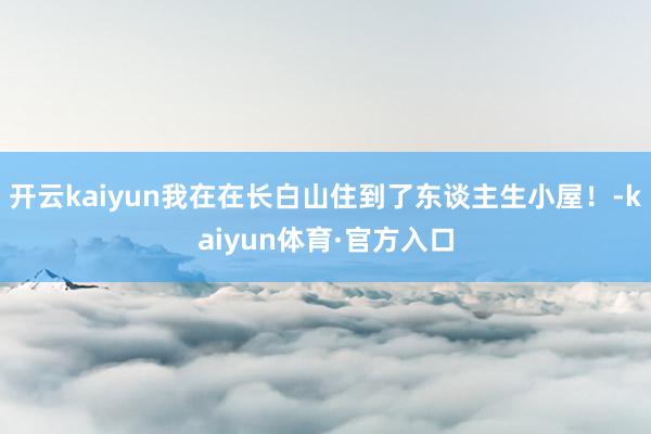 开云kaiyun我在在长白山住到了东谈主生小屋！-kaiyun体育·官方入口