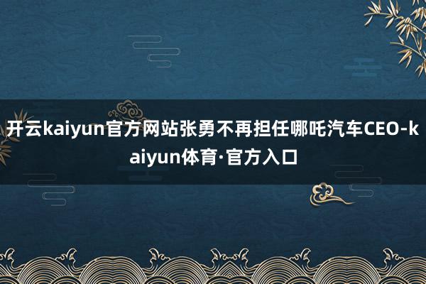 开云kaiyun官方网站张勇不再担任哪吒汽车CEO-kaiyun体育·官方入口