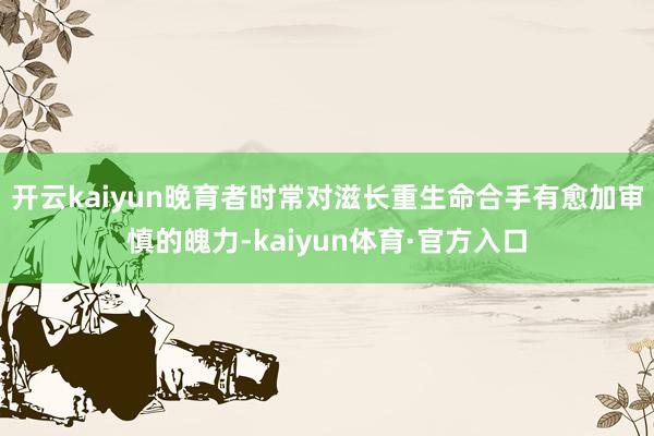 开云kaiyun晚育者时常对滋长重生命合手有愈加审慎的魄力-kaiyun体育·官方入口