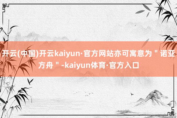 开云(中国)开云kaiyun·官方网站亦可寓意为＂诺亚方舟＂-kaiyun体育·官方入口