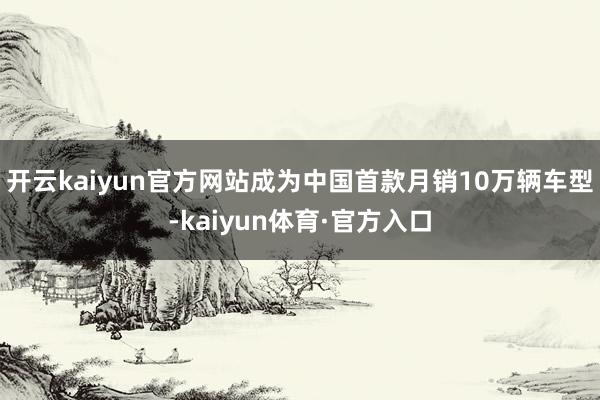 开云kaiyun官方网站成为中国首款月销10万辆车型-kaiyun体育·官方入口