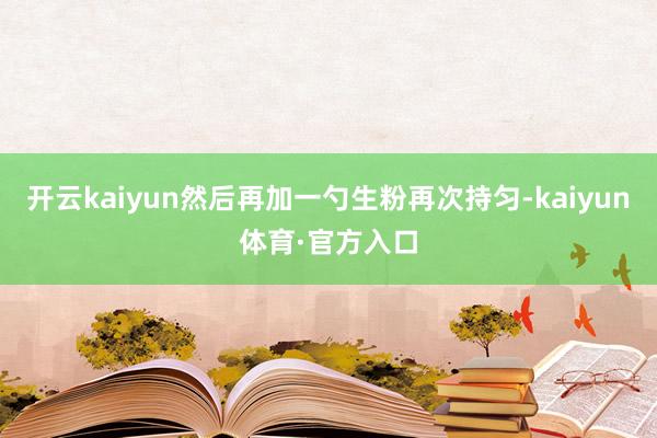 开云kaiyun然后再加一勺生粉再次持匀-kaiyun体育·官方入口