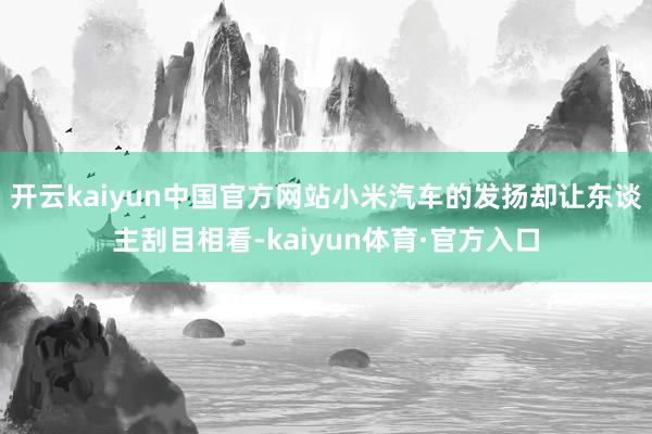 开云kaiyun中国官方网站小米汽车的发扬却让东谈主刮目相看-kaiyun体育·官方入口