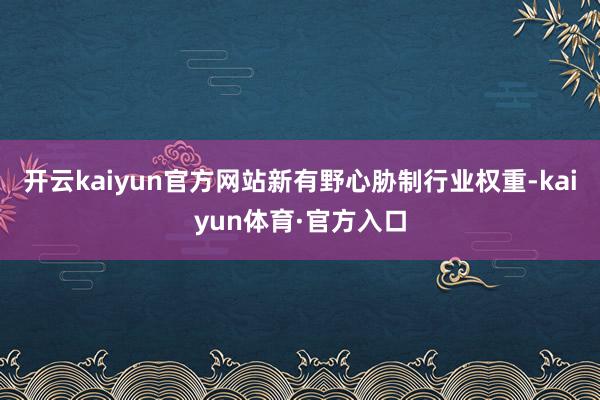 开云kaiyun官方网站新有野心胁制行业权重-kaiyun体育·官方入口