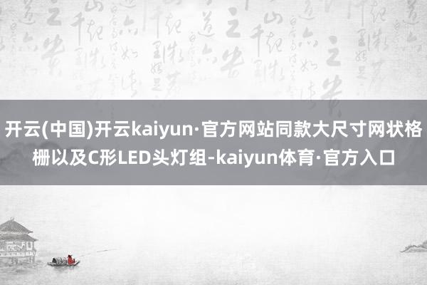 开云(中国)开云kaiyun·官方网站同款大尺寸网状格栅以及C形LED头灯组-kaiyun体育·官方入口