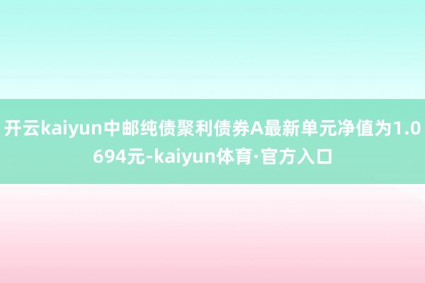 开云kaiyun中邮纯债聚利债券A最新单元净值为1.0694元-kaiyun体育·官方入口