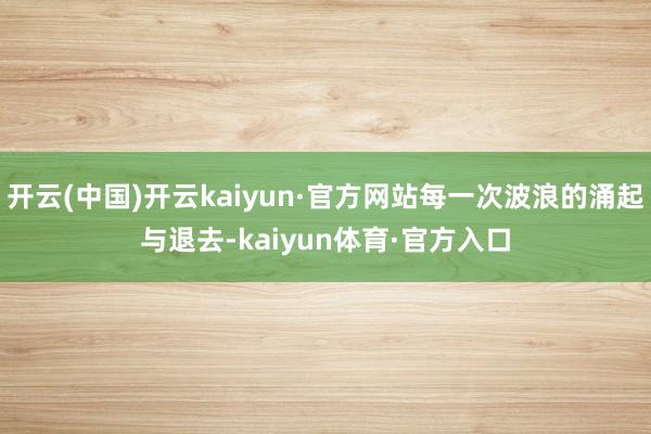 开云(中国)开云kaiyun·官方网站每一次波浪的涌起与退去-kaiyun体育·官方入口