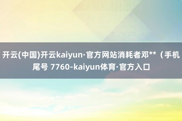 开云(中国)开云kaiyun·官方网站消耗者邓**（手机尾号 7760-kaiyun体育·官方入口