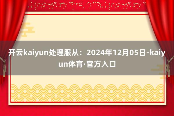 开云kaiyun处理服从：2024年12月05日-kaiyun体育·官方入口