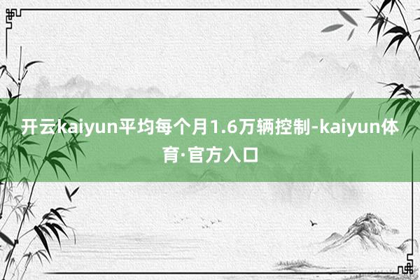 开云kaiyun平均每个月1.6万辆控制-kaiyun体育·官方入口