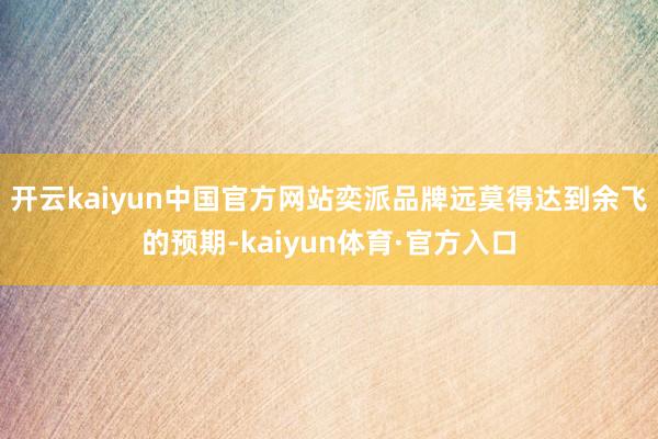 开云kaiyun中国官方网站奕派品牌远莫得达到余飞的预期-kaiyun体育·官方入口