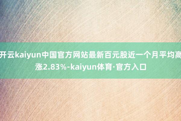 开云kaiyun中国官方网站最新百元股近一个月平均高涨2.83%-kaiyun体育·官方入口