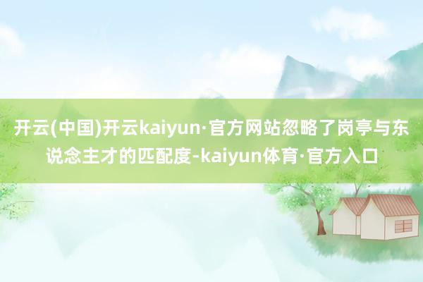 开云(中国)开云kaiyun·官方网站忽略了岗亭与东说念主才的匹配度-kaiyun体育·官方入口