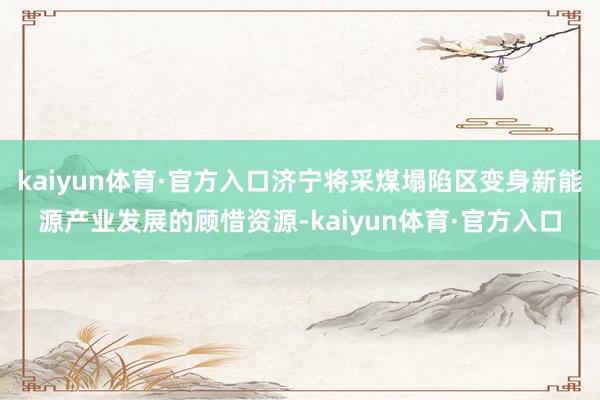 kaiyun体育·官方入口济宁将采煤塌陷区变身新能源产业发展的顾惜资源-kaiyun体育·官方入口