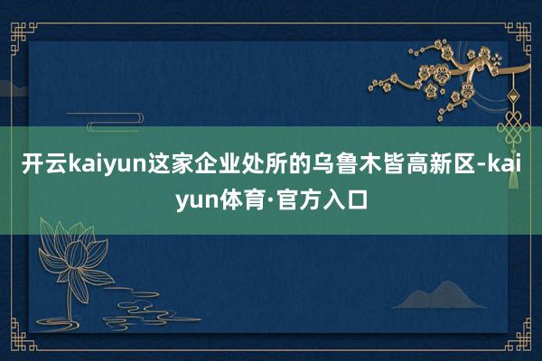 开云kaiyun这家企业处所的乌鲁木皆高新区-kaiyun体育·官方入口