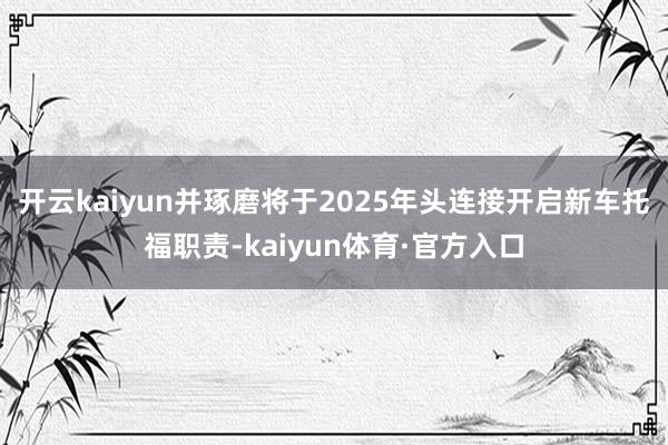 开云kaiyun并琢磨将于2025年头连接开启新车托福职责-kaiyun体育·官方入口