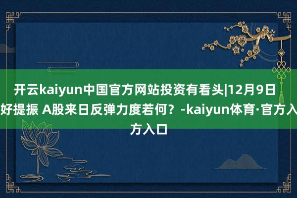 开云kaiyun中国官方网站投资有看头|12月9日  利好提振 A股来日反弹力度若何？-kaiyun体育·官方入口