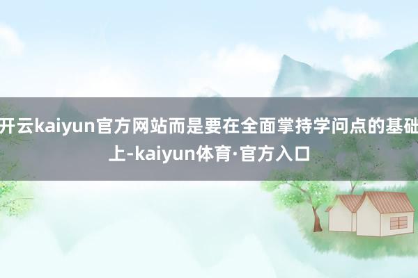 开云kaiyun官方网站而是要在全面掌持学问点的基础上-kaiyun体育·官方入口