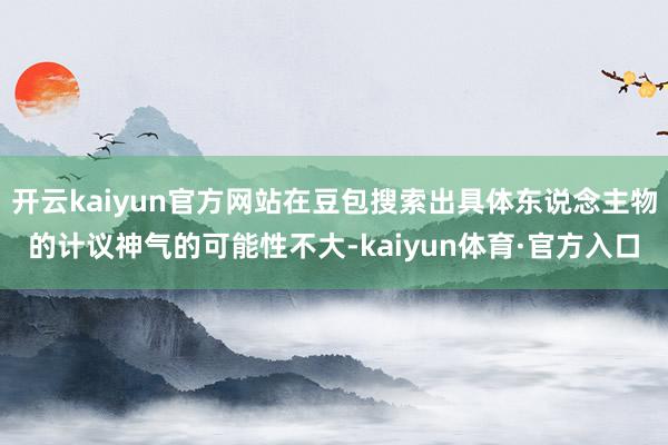 开云kaiyun官方网站在豆包搜索出具体东说念主物的计议神气的可能性不大-kaiyun体育·官方入口