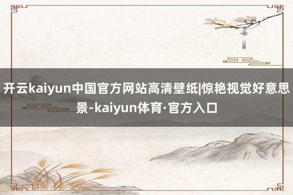 开云kaiyun中国官方网站高清壁纸|惊艳视觉好意思景-kaiyun体育·官方入口