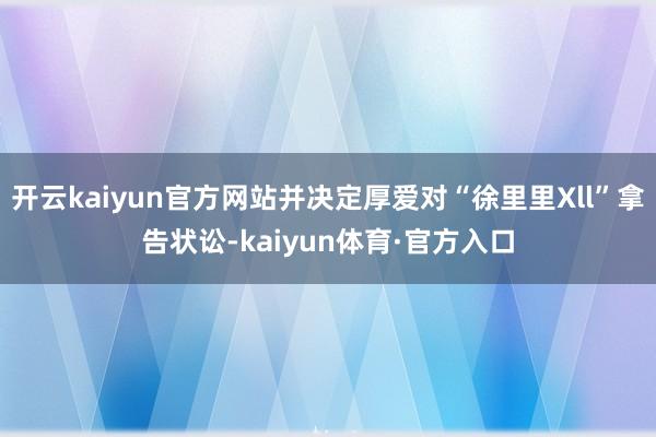 开云kaiyun官方网站并决定厚爱对“徐里里Xll”拿告状讼-kaiyun体育·官方入口