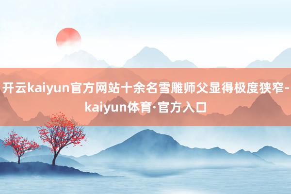 开云kaiyun官方网站十余名雪雕师父显得极度狭窄-kaiyun体育·官方入口