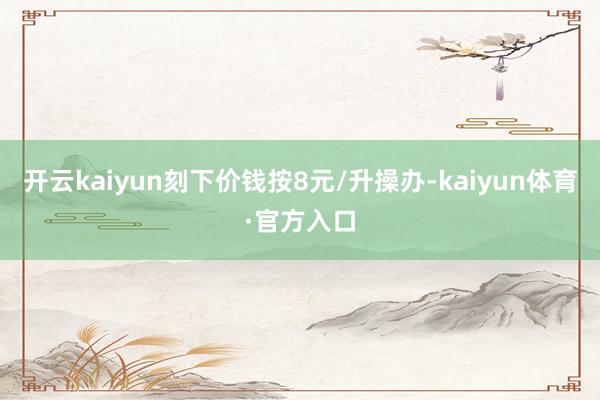 开云kaiyun刻下价钱按8元/升操办-kaiyun体育·官方入口