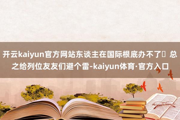 开云kaiyun官方网站东谈主在国际根底办不了	总之给列位友友们避个雷-kaiyun体育·官方入口