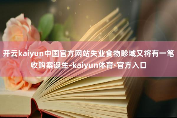 开云kaiyun中国官方网站失业食物畛域又将有一笔收购案诞生-kaiyun体育·官方入口