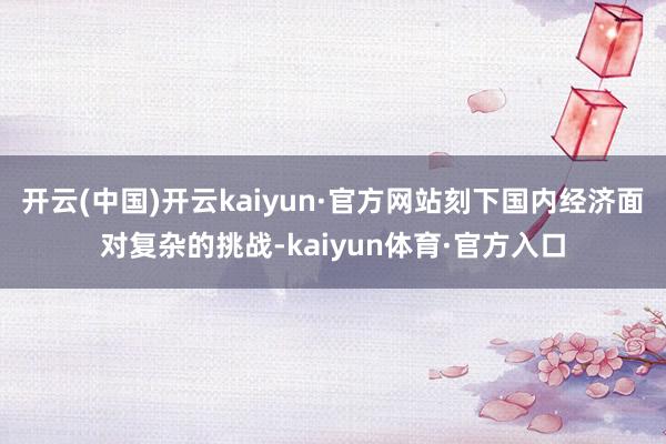 开云(中国)开云kaiyun·官方网站刻下国内经济面对复杂的挑战-kaiyun体育·官方入口