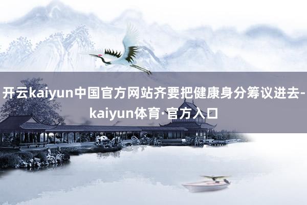 开云kaiyun中国官方网站齐要把健康身分筹议进去-kaiyun体育·官方入口