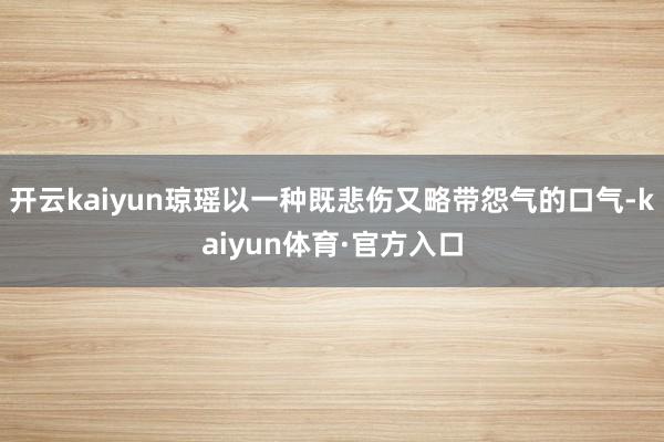 开云kaiyun琼瑶以一种既悲伤又略带怨气的口气-kaiyun体育·官方入口