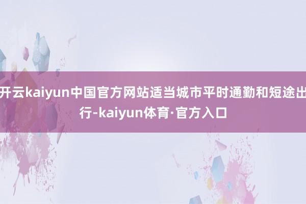 开云kaiyun中国官方网站适当城市平时通勤和短途出行-kaiyun体育·官方入口