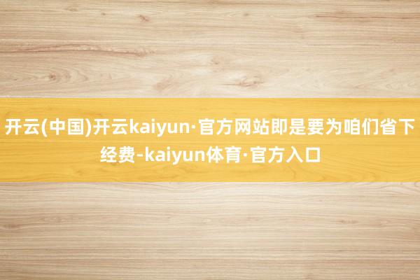 开云(中国)开云kaiyun·官方网站即是要为咱们省下经费-kaiyun体育·官方入口