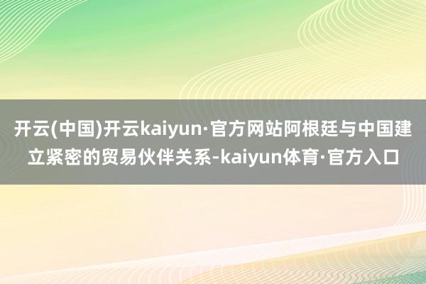 开云(中国)开云kaiyun·官方网站阿根廷与中国建立紧密的贸易伙伴关系-kaiyun体育·官方入口