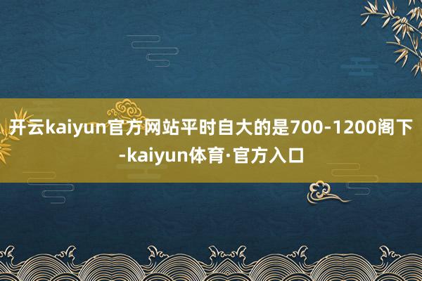 开云kaiyun官方网站平时自大的是700-1200阁下-kaiyun体育·官方入口