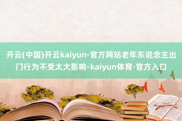 开云(中国)开云kaiyun·官方网站老年东说念主出门行为不受太大影响-kaiyun体育·官方入口