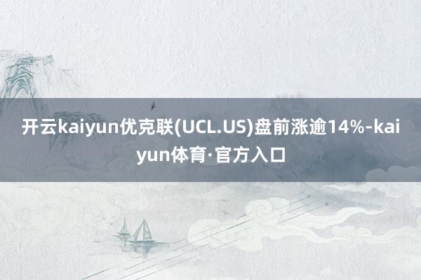 开云kaiyun优克联(UCL.US)盘前涨逾14%-kaiyun体育·官方入口