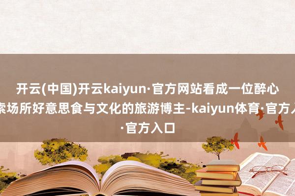 开云(中国)开云kaiyun·官方网站看成一位醉心探索场所好意思食与文化的旅游博主-kaiyun体育·官方入口