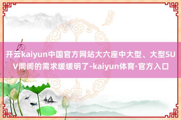 开云kaiyun中国官方网站大六座中大型、大型SUV阛阓的需求缓缓明了-kaiyun体育·官方入口