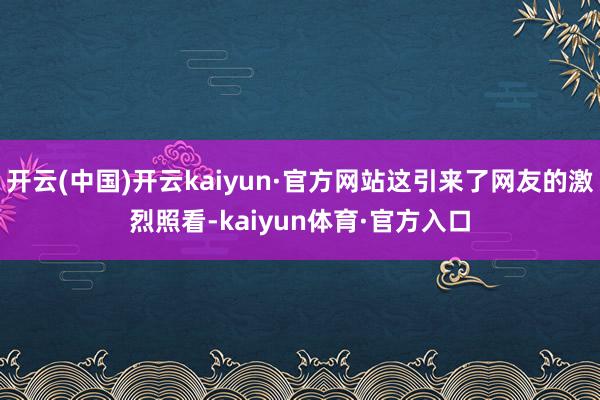 开云(中国)开云kaiyun·官方网站这引来了网友的激烈照看-kaiyun体育·官方入口