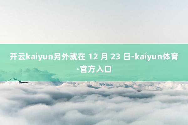 开云kaiyun　　另外就在 12 月 23 日-kaiyun体育·官方入口